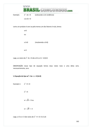 165
Exemplo: x2
- 3x = 0 (colocando x em evidência)
x (x-3) = 0
como um produto é zero se pelo menos um dos fatores é nulo, temos
x=0
ou
x-3=0 (resolvendo x-3=0)
x=3
Logo, as raízes de x2
-3x = 0 são x=0 e x=3. S={0,3}
OBSERVAÇÃO: nesse tipo de equação temos duas raízes reais e uma delas será,
necessariamente, zero.
b) Equação do tipo ax2
+ bx + c = 0 (b=0)
Exemplo 1: x2
- 9 = 0
x2
= 9
x= 9 = 3 ou
x= - 9 = -3
Logo, x=3 e x=-3 são raízes de x2
- 9 = 0. S={-3,3}
 