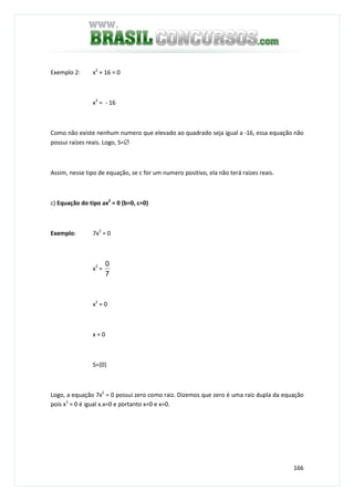 166
Exemplo 2: x2
+ 16 = 0
x2
= - 16
Como não existe nenhum numero que elevado ao quadrado seja igual a -16, essa equação não
possui raízes reais. Logo, S=∅
Assim, nesse tipo de equação, se c for um numero positivo, ela não terá raízes reais.
c) Equação do tipo ax2
= 0 (b=0, c=0)
Exemplo: 7x2
= 0
x2
=
7
0
x2
= 0
x = 0
S={0}
Logo, a equação 7x2
= 0 possui zero como raiz. Dizemos que zero é uma raiz dupla da equação
pois x2
= 0 é igual x.x=0 e portanto x=0 e x=0.
 