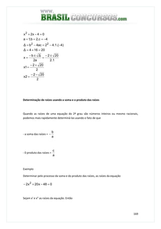 169
2
202
2x
2
202
1x
1.2
202
a2
∆b
x
20164∆
)4.(1.42ac4b∆
4c,2b,1a
04x2x
22
2
−−
=
+−
=
±−
=
±−
=
=+=
−−=−=
−===
=−+
Determinação de raízes usando a soma e o produto das raízes
Quando as raízes de uma equação do 2º grau são números inteiros ou mesmo racionais,
podemos mais rapidamente determiná-las usando o fato de que
- a soma das raízes =
a
b
−
- 0 produto das raízes =
a
c
Exemplo
Determinar pelo processo da soma e do produto das raízes, as raízes da equação
048x20x2 2
=−+−
Sejam x’ e x” as raízes da equação. Então
 