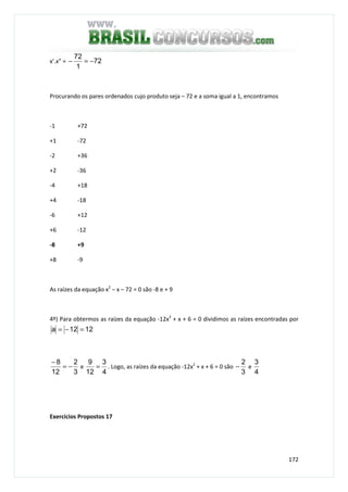 172
x’.x” = 72
1
72
−=−
Procurando os pares ordenados cujo produto seja – 72 e a soma igual a 1, encontramos
-1 +72
+1 -72
-2 +36
+2 -36
-4 +18
+4 -18
-6 +12
+6 -12
-8 +9
+8 -9
As raízes da equação x2
– x – 72 = 0 são -8 e + 9
4º) Para obtermos as raízes da equação -12x2
+ x + 6 = 0 dividimos as raízes encontradas por
1212a =−=
3
2
12
8
−=
−
e
4
3
12
9
= . Logo, as raízes da equação -12x2
+ x + 6 = 0 são
3
2
− e
4
3
Exercícios Propostos 17
 