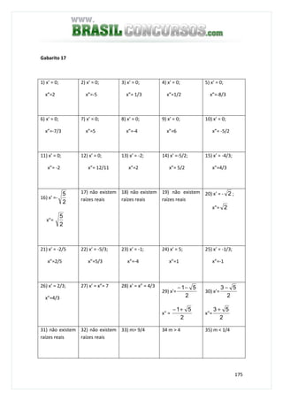175
Gabarito 17
1) x’ = 0;
x”=2
2) x’ = 0;
x”=-5
3) x’ = 0;
x”= 1/3
4) x’ = 0;
x”=1/2
5) x’ = 0;
x”=-8/3
6) x’ = 0;
x”=-7/3
7) x’ = 0;
x”=5
8) x’ = 0;
x”=-4
9) x’ = 0;
x”=6
10) x’ = 0;
x”= -5/2
11) x’ = 0;
x”= -2
12) x’ = 0;
x”= 12/11
13) x’ = -2;
x”=2
14) x’ =-5/2;
x”= 5/2
15) x’ = -4/3;
x”=4/3
16) x’ =-
2
5
x”=
2
5
17) não existem
raízes reais
18) não existem
raízes reais
19) não existem
raízes reais
20) x’ = - 2 ;
x”= 2
21) x’ = -2/5
x”=2/5
22) x’ = -5/3;
x”=5/3
23) x’ = -1;
x”=-4
24) x’ = 5;
x”=1
25) x’ = -1/3;
x”=-1
26) x’ = 2/3;
x”=4/3
27) x’ = x”= 7 28) x’ = x” = 4/3
29) x’=
2
51−−
x" =
2
51+−
30) x’=
2
53 −
x"=
2
53 +
31) não existem
raízes reais
32) não existem
raízes reais
33) m> 9/4 34 m > 4 35) m < 1/4
 