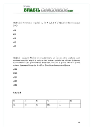 15
10) Entre os elementos do conjunto {-12, -10, -7, -2, 0, 1, 3, 6, 10} quantos são menores que
5− ?
a) 2
b) 3
c) 4
d) 5
e) 7
11) (CEAL – Assistente Técnico) Em um dado instante um elevador estava parado no andar
médio de um prédio. A partir de então recebeu algumas chamadas que o fizeram deslocar-se
sucessivamente: subiu quatro andares, desceu seis, subiu oito e, quando subiu mais quatro
andares, chegou ao último andar do edifício. O total de andares desse prédio era
a) 21
b) 19
c) 15
d) 13
e) 11
Gabarito 2
1e 2a 3a 4e 5c 6c
7d 8d 9b 10e 11a
 