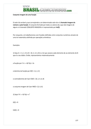 177
Conjunto imagem de uma função
O valor da variável y que corresponde a um determinado valor de x é chamado imagem do
número x pela função. O conjunto formado por todos os valores de y que são imagens de
algum x é chamado CONJUNTO IMAGEM e é representado por Im(f).
Por enquanto, só trabalharemos com funções definidas entre conjuntos numéricos através de
uma lei matemática definida por operações aritméticas
Exemplos
1) Seja A = { 1, 2, 3} e B = {0, 2, 4, 6, 8} e a lei que associa cada elemento de ao elemento de B
que é o seu dobro. Então, representamos matematicamente
a função por f: A → B/ f(x) = 2x
o domínio da função por D(f) = {1, 2, 3}
o contradomínio de f por CD(f) = {0, 2, 4, 6, 8}
o conjunto imagem de f por IM(f) = {2, 4, 6}
2) Seja f: R → R/ f(x) = x2
D(f) = R
CD(f) = R
 