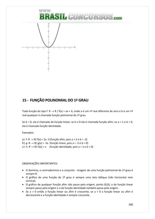180
−4 −3 −2 −1 1 2 3 4 5
−4
−3
−2
−1
1
2
3
4
x
y
15 - FUNÇÃO POLINOMIAL DO 1º GRAU
Toda função do tipo f: R → R / f(x) = ax + b, onde a é um nº real diferente de zero e b é um nº
real qualquer é chamada função polinomial do 1º grau
Se b = 0, ela é chamada de função linear; se b ≠ 0 ela é chamada função afim; se a = 1 e b = 0,
ela é chamada função identidade.
Exemplos:
a) f: R → R/ f(x) = 2x -3 (função afim, pois a = 2 e b = -3)
b) g: R → R/ g(x) = -5x (função linear, pois a = -5 e b = 0)
c) h: R → R/ h(x) = x (função identidade, pois a = 1 e b = 0)
OBSERVAÇÕES IMPORTANTES:
• O domínio, o contradomínio e o conjunto - imagem de uma função polinomial do 1º grau é
sempre R.
• O gráfico de uma função do 1º grau é sempre uma reta oblíqua (não horizontal nem
vertical).
• O gráfico de qualquer função afim não passa pela origem, ponto (0,0); o da função linear
sempre passa pela origem e o da função identidade também passa pela origem.
• Se a > 0 então a função linear ou afim é crescente; se a < 0 a função linear ou afim é
decrescente e a função identidade é sempre crescente.
 