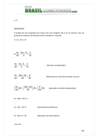 186
x > 3
OBSERVAÇÃO
A solução de uma inequação do 1º grau com uma incógnita não é um só número, mas um
conjunto de números. No exemplo acima a solução é o conjunto
S = {x ∈ R/ x > 3}
b)
10
3
5
)1x(5
20
x4
≤
+
−
10
3
5
5x5
20
x4
≤
+
− (fazendo a multiplicação)
20
6
20
20x20
20
x4
≤
+
− (Reduzindo ao menor denominador comum)
20.
20
6
20.
20
20x20
20.
20
x4






≤




 +
−





(aplicando o princípio multiplicativo)
4x – (20x + 20) ≤ 6
4x – 20x – 20 ≤ 6 (eliminando os parênteses)
4x – 20x ≤ 6 + 20 (aplicando o princípio aditivo)
-14x ≤ 26
 