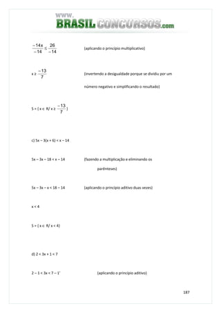 187
14
26
14
x14
−
≤
−
−
(aplicando o princípio multiplicativo)
x ≥
7
13−
(invertendo a desigualdade porque se dividiu por um
número negativo e simplificando o resultado)
S = { x ∈ R/ x ≥
7
13−
}
c) 5x – 3(x + 6) < x – 14
5x – 3x – 18 < x – 14 (fazendo a multiplicação e eliminando os
parênteses)
5x – 3x – x < 18 – 14 (aplicando o princípio aditivo duas vezes)
x < 4
S = { x ∈ R/ x < 4}
d) 2 < 3x + 1 < 7
2 – 1 < 3x < 7 – 1’ (aplicando o princípio aditivo)
 
