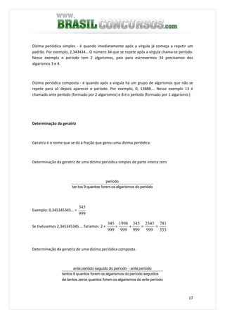 17
Dízima periódica simples - é quando imediatamente após a vírgula já começa a repetir um
padrão. Por exemplo, 2,343434… O número 34 que se repete após a vírgula chama-se período.
Nesse exemplo o período tem 2 algarismos, pois para escrevermos 34 precisamos dos
algarismos 3 e 4.
Dízima periódica composta - é quando após a virgula há um grupo de algarismos que não se
repete para só depois aparecer o período. Por exemplo, 0, 13888…. Nesse exemplo 13 é
chamado ante período (formado por 2 algarismos) e 8 é o período (formado por 1 algarismo.)
Determinação da geratriz
Geratriz é o nome que se dá à fração que gerou uma dízima periódica.
Determinação da geratriz de uma dízima periódica simples de parte inteira zero
periódodoalgarismososforemquantos9tostan
período
Exemplo: 0,345345345… =
999
345
Se tivéssemos 2,345345345…. faríamos 2 +
999
345
=
333
781
999
2343
999
345
999
1998
==+
Determinação da geratriz de uma dízima periódica composta.
períodoantedoalgarismososforemquantoszerostantosde
seguidosperíododoalgarismososforemquantos9tantos
períodoante-períododoseguidoperiódoante
 