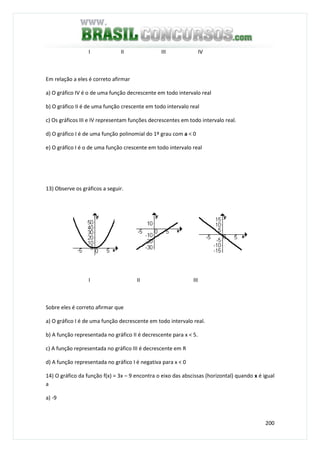 200
I II III IV
Em relação a eles é correto afirmar
a) O gráfico IV é o de uma função decrescente em todo intervalo real
b) O gráfico II é de uma função crescente em todo intervalo real
c) Os gráficos III e IV representam funções decrescentes em todo intervalo real.
d) O gráfico I é de uma função polinomial do 1º grau com a < 0
e) O gráfico I é o de uma função crescente em todo intervalo real
13) Observe os gráficos a seguir.
I II III
Sobre eles é correto afirmar que
a) O gráfico I é de uma função decrescente em todo intervalo real.
b) A função representada no gráfico II é decrescente para x < 5.
c) A função representada no gráfico III é decrescente em R
d) A função representada no gráfico I é negativa para x < 0
14) O gráfico da função f(x) = 3x – 9 encontra o eixo das abscissas (horizontal) quando x é igual
a
a) -9
 