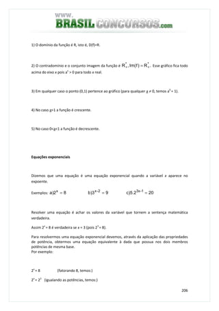 206
1) O domínio da função é R, isto é, D(f)=R.
2) O contradomínio e o conjunto imagem da função é .R)fIm(,R **
++ = Esse gráfico fica todo
acima do eixo x pois ax
> 0 para todo x real.
3) Em qualquer caso o ponto (0,1) pertence ao gráfico (para qualquer a ≠ 0, temos a0
= 1).
4) No caso a>1 a função é crescente.
5) No caso 0<a<1 a função é decrescente.
Equações exponenciais
Dizemos que uma equação é uma equação exponencial quando a variável x aparece no
expoente.
Exemplos: 20c)5.29b)382)a 1-3x2-xx
===
Resolver uma equação é achar os valores da variável que tornem a sentença matemática
verdadeira.
Assim 2x
= 8 é verdadeira se x = 3 (pois 23
= 8).
Para resolvermos uma equação exponencial devemos, através da aplicação das propriedades
de potência, obtermos uma equação equivalente à dada que possua nos dois membros
potências de mesma base.
Por exemplo:
2x
= 8 (fatorando 8, temos:)
2x
= 23
(igualando as potências, temos:)
 