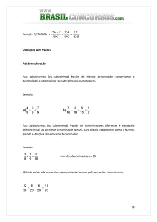 18
Exemplo: 0,2565656…=
4395
127
990
254
990
2256
==
−
Operações com frações
Adição e subtração
Para adicionarmos (ou subtrairmos) frações de mesmo denominador conservamos o
denominador e adicionamos (ou subtraímos) os numeradores.
Exemplo:
2
1
10
5
10
2
10
7
b)
9
7
9
3
9
4
)a ==−=+
Para adicionarmos (ou subtrairmos) frações de denominadores diferentes é necessário
primeiro reluzi-las ao menor denominador comum, para depois trabalharmos como o fazemos
quando as frações têm o mesmo denominador.
Exemplo
10
3
4
1
5
3
−+ mmc dos denominadores = 20
Multiplicando cada numerador pelo quociente do mmc pelo respectivo denominador:
20
11
20
6
20
5
20
12
=−+
 