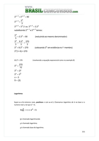 211
:temos3e3dosubstituin
3.33ou3.33
3
3
3
9033
1x1x
x1xx1x
x
1x
1x1x
+−
++
−
+−
==
=
=+
270=9)+(13
membro)1nonciaeˆevidem3(colocando2703.93
3
270
3
3.9
3
3
r)denominadomesmoao(reduzindo903.3
3
3
x
xxx
xx
x
x
°=+
=+
=+
10.3x
= 270 (resolvendo a equação exponencial como no exemplo 8)
}3{S
3x
33
273
10
270
3
3x
x
x
=
=
=
=
=
Logaritmos
Sejam a e b números reais, positivos e com a ≠≠≠≠ 1. Chamamos logaritmo de b na base a o
numero real x, tal que ax
= b.
baxlog xb
a =⇔=
b é chamado logaritmando
x é chamado logaritmo
a é chamado base do logaritmo.
 
