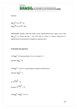 212
Exemplo:
2552log
823log
225
5
38
2
=⇔=
=⇔=
OBSERVAÇÃO: quando a base não estiver escrita, subentendemos que a base é 10, ou seja,
x
10log é o mesmo que log x. . Por outro lado, se a base é o número irracional e e o
logaritmando é 5,escrevemos ln 5 (logaritmo neperiano de 5)
Propriedades dos logaritmos
1ª): 0log 1
a = , pois para todo a > 0 e a ≠ 1 temos a0
=1.
Exemplo: 0log 1
2
=
2ª) 1log a
a = , pois a1
=a para qualquer a positivo e diferente de 1.
Exemplo: 1log 3
3
=
3ª ) b
b
aa
log
=
Exemplo: 3
3
55
log
= .
4ª) cbloglog c
a
b
a =⇒=
 