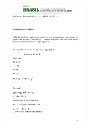 217
2 - A função é decrescente pois se 1 >
3
1
, então f(1) = 0 < f(
3
1
).= -1
Domínio da função logarítmica
Na função logarítmica o logaritmando deve ser um numero real positivo e a base deve ser um
numero real positivo e diferente de 1. Devemos considerar esses dois fatos quando
determinarmos o domínio de uma função logarítmica.
Exemplo 1: Achar o domínio da função )x512(log)x(f 3 −=
Devemos ter 12 - 5x > 0
Resolvendo:
12 - 5x > 0
-5x > -12
5x < 12
x < 12 / 5
}
5
12
x/Rx{)f(Dom <∈=
Exemplo 2:
015x8x
}15x8x(log)x(g
2
2
5
>++
++=
Estudo do sinal da função do 2º grau:
a = 1 → a > 0 ⇒ concavidade para cima
distintasereaisraizesduas0
415.1.482
⇒>∆
=−=∆
 