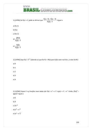 220
1) (UFMG) Se f(x) = ax
, pode-se afirmar que
1)2(f
)1x(f)1x(f
−
−−+
é igual a
a) f(x-1)
b) f(x)
c) f(x+1)
d)
1)2(f
)1(f2
−
e)
1)2(f
)2(f
−
2) (UFMG) Seja f(x) = 32x
. Sabendo-se que f(x+h) = 9f(x) para todo valor real de x, o valor de h é
a) 0
b) 1
c) 2
d) 3
e) 4
3) (UFMG) Sejam f e g funções reais dadas por f(x) = ex
+ e-x
e g(x) = ex
– e-x
. Então, [f(x)]2
–
[g(x)]2
é igual a
a) 0
b) 4
c) 2e-2x
d) e2x
– e-2x
e) (ex
– e-x
)2
 