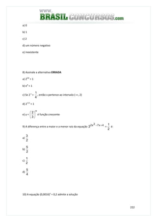 222
a) 0
b) 1
c) 2
d) um número negativo
e) inexistente
8) Assinale a alternativa ERRADA
a) 20,8
> 1
b) eπ
< 1
c) Se 2-x
>
4
1
, então x pertence ao intervalo (-∞, 2)
d) 2-0,3
< 1
e) y =
x
3
2






é função crescente
9) A diferença entre a maior e a menor raiz da equação
2
1
2 4x72x2
=+−
é:
a)
2
3
b)
2
5
c)
2
1
d)
4
5
10) A equação (0,0016)x
= 0,2 admite a solução
 