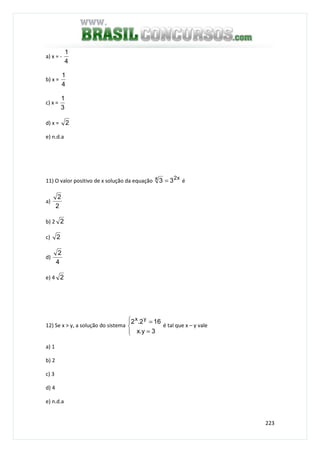223
a) x = -
4
1
b) x =
4
1
c) x =
3
1
d) x = 2
e) n.d.a
11) O valor positivo de x solução da equação x2x 33 = é
a)
2
2
b) 2 2
c) 2
d)
4
2
e) 4 2
12) Se x > y, a solução do sistema




=
=
3y.x
162.2 yx
é tal que x – y vale
a) 1
b) 2
c) 3
d) 4
e) n.d.a
 