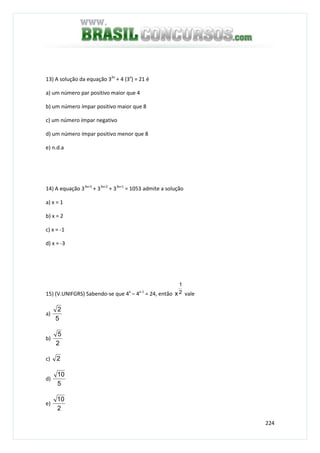 224
13) A solução da equação 32x
+ 4 (3x
) = 21 é
a) um número par positivo maior que 4
b) um número ímpar positivo maior que 8
c) um número ímpar negativo
d) um número ímpar positivo menor que 8
e) n.d.a
14) A equação 33x+3
+ 33x+2
+ 33x+1
= 1053 admite a solução
a) x = 1
b) x = 2
c) x = -1
d) x = -3
15) (V.UNIFGRS) Sabendo-se que 4x
– 4x-1
= 24, então 2
1
x vale
a)
5
2
b)
2
5
c) 2
d)
5
10
e)
2
10
 