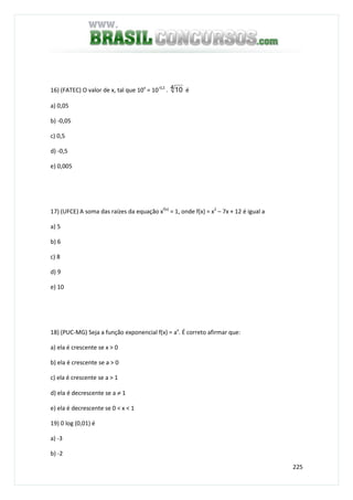 225
16) (FATEC) O valor de x, tal que 10x
= 10-0,2
. 4 10 é
a) 0,05
b) -0,05
c) 0,5
d) -0,5
e) 0,005
17) (UFCE) A soma das raízes da equação xf(x)
= 1, onde f(x) = x2
– 7x + 12 é igual a
a) 5
b) 6
c) 8
d) 9
e) 10
18) (PUC-MG) Seja a função exponencial f(x) = ax
. É correto afirmar que:
a) ela é crescente se x > 0
b) ela é crescente se a > 0
c) ela é crescente se a > 1
d) ela é decrescente se a ≠ 1
e) ela é decrescente se 0 < x < 1
19) 0 log (0,01) é
a) -3
b) -2
 