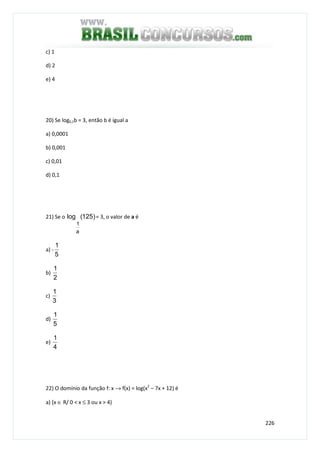 226
c) 1
d) 2
e) 4
20) Se log0,1b = 3, então b é igual a
a) 0,0001
b) 0,001
c) 0,01
d) 0,1
21) Se o )125(log
a
1
= 3, o valor de a é
a) -
5
1
b)
2
1
c)
3
1
d)
5
1
e)
4
1
22) O domínio da função f: x → f(x) = log(x2
– 7x + 12) é
a) {x ∈ R/ 0 < x ≤ 3 ou x > 4}
 