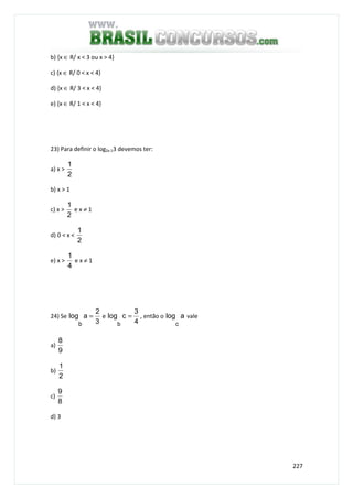 227
b) {x ∈ R/ x < 3 ou x > 4}
c) {x ∈ R/ 0 < x < 4}
d) {x ∈ R/ 3 < x < 4}
e) {x ∈ R/ 1 < x < 4}
23) Para definir o log2x-13 devemos ter:
a) x >
2
1
b) x > 1
c) x >
2
1
e x ≠ 1
d) 0 < x <
2
1
e) x >
4
1
e x ≠ 1
24) Se
3
2
alog
b
= e
4
3
clog
b
= , então o alog
c
vale
a)
9
8
b)
2
1
c)
8
9
d) 3
 