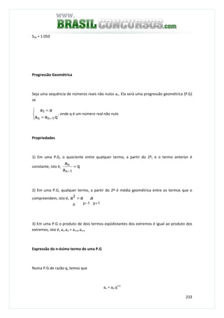 233
S30 = 1 050
Progressão Geométrica
Seja uma sequência de números reais não nulos an. Ela será uma progressão geométrica (P.G)
se



=
=
− q.aa
aa
1nn
1
, onde q é um número real não nulo
Propriedades
1) Em uma P.G, o quociente entre qualquer termo, a partir do 2º, e o termo anterior é
constante, isto é, q
a
a
1n
n =
−
2) Em uma P.G, qualquer termo, a partir do 2º é média geométrica entre os termos que o
compreendem, isto é,
1p1p
2
p
a.aa
+−
=
3) Em uma P.G o produto de dois termos eqüidistantes dos extremos é igual ao produto dos
extremos, isto é, a1.an = a1+k.an-k
Expressão do n-ésimo termo de uma P.G
Numa P.G de razão q, temos que
an = ak.qn-k
 