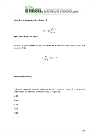 234
Soma de n termos consecutivos de uma P.G
1q
1q
.aS
n
1n
−
−
=
Soma-limite de uma P.G infinita
Em uma P.G onde o módulo da razão seja menor que 1, a soma dos seus infinitos termos será
o número finito
S∞=
q1
a1
−
para 1q <
Exercícios Propostos 20
1) Em uma progressão aritmética a diferença entre o 7º termo e o 2º termo é 15 e a soma do
3º termo com o 11º termo é 40. O 9º termo dessa progressão é
a) 18
b) 21
c) 24
d) 26
e) 29
 