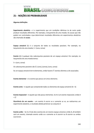 240
21 - NOÇÕES DE PROBABILIDADE
Algumas definições
Experimento aleatório – é o experimento que em condições idênticas às de outro pode
produzir resultados diferentes. Por exemplo, o lançamento de uma moeda. As causas que não
podem ser controladas e que determinam resultados diferentes em experimentos aleatórios
são chamadas de acaso.
Espaço amostral (S) é o conjunto de todos os resultados possíveis. Por exemplo, no
lançamento de uma moeda, S = {cara, coroa}
Evento (A) é qualquer dos subconjuntos possíveis de um espaço amostral. Por exemplo, no
lançamento de uma moeda temos:
S = {cara, coroa}
Os subconjuntos possíveis são ∅, {cara}, {coroa}, {cara, coroa}
Se um espaço amostral tem n elementos, então haverá 2n
eventos distintos a ele associados.
Evento elementar - é o evento que possui um único elemento.
Evento certo – é aquele que compreende todos os elementos do espaço amostral (A = S)
Evento impossível – é aquele que não possui elementos. Se A é um evento impossível, então A
= ∅
Ocorrência de um evento – um evento A ocorre se e somente se se, ao realizarmos um
experimento aleatório, o resultado obtido pertencer ao conjunto A
Evento união – Se A e B são dois eventos de um mesmo espaço amostral, então A∪B também
será um evento, chamado evento união se e somente se A ocorrer ou B ocorrer ou ambos
ocorrerem.
 