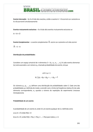 241
Evento interseção – Se A e B são dois eventos, então o evento A ∩ B ocorrerá se e somente se
A e B ocorrerem simultaneamente
Eventos mutuamente exclusivos – A e B são dois eventos mutuamente exclusivos se
A ∩ B = ∅
Evento Complementar – o evento complementar A ocorre se e somente se A não ocorrer
A = S – A
Distribuição de probabilidades
Considere um espaço amostral de n elementos S = {e1, e2, e3, …, en} A cada evento elementar
{ei} está associado a um número pi, chamado probabilidade do evento, tal que
a) 0 ≤ pi ≤ 1
b) ∑ =+++= 1p...ppp n21i
Os números p1, p2, …, pn definem uma distribuição de probabilidades sobre S. Cada uma das
probabilidades pi é definida de modo a coincidir com o limite da freqüência relativa (fr) de cada
elemento correspondente, ei, quando o número de repetições do experimento crescesse
ilimitadamente
Probabilidade de um evento
A probabilidade de um evento A, onde A é um evento qualquer de S, é definida como
a) se A = ∅ então P(A) = 0
b) se A ≠ ∅, então P(A) = P(e1) + P(e2) + … + P(ei) para todo ei ∈ A
 
