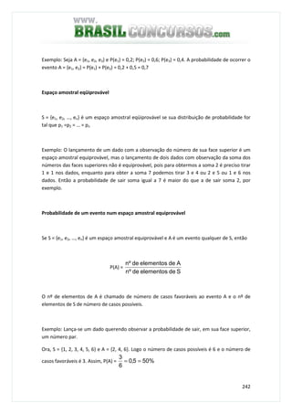 242
Exemplo: Seja A = {e1, e2, e3} e P(e1) = 0,2; P(e2) = 0,6; P(e3) = 0,4. A probabilidade de ocorrer o
evento A = {e1, e2} = P(e1) + P(e2) = 0,2 + 0,5 = 0,7
Espaço amostral eqüiprovável
S = {e1, e2, …, en} é um espaço amostral eqüiprovável se sua distribuição de probabilidade for
tal que p1 =p2 = … = pn
Exemplo: O lançamento de um dado com a observação do número de sua face superior é um
espaço amostral equiprovável, mas o lançamento de dois dados com observação da soma dos
números das faces superiores não é equiprovável, pois para obtermos a soma 2 é preciso tirar
1 e 1 nos dados, enquanto para obter a soma 7 podemos tirar 3 e 4 ou 2 e 5 ou 1 e 6 nos
dados. Então a probabilidade de sair soma igual a 7 é maior do que a de sair soma 2, por
exemplo.
Probabilidade de um evento num espaço amostral equiprovável
Se S = {e1, e2, …, en} é um espaço amostral equiprovável e A é um evento qualquer de S, então
P(A) =
Sdeelementosdeºn
Adeelementosdeºn
O nº de elementos de A é chamado de número de casos favoráveis ao evento A e o nº de
elementos de S de número de casos possíveis.
Exemplo: Lança-se um dado querendo observar a probabilidade de sair, em sua face superior,
um número par.
Ora, S = {1, 2, 3, 4, 5, 6} e A = {2, 4, 6}. Logo o número de casos possíveis é 6 e o número de
casos favoráveis é 3. Assim, P(A) = %505,0
6
3
==
 