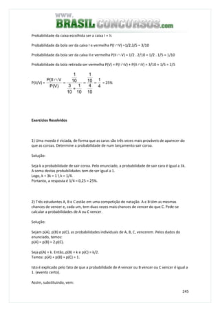 245
Probabilidade da caixa escolhida ser a caixa I = ½
Probabilidade da bola ser da caixa I e vermelha P(I ∩V) =1/2.3/5 = 3/10
Probabilidade da bola ser da caixa II e vermelha P(II ∩ V) = 1/2 . 2/10 = 1/2 . 1/5 = 1/10
Probabilidade da bola retirada ser vermelha P(V) = P(I ∩V) + P(II ∩V) = 3/10 + 1/5 = 2/5
P(II/V) =
4
1
10
4
10
1
10
1
10
3
10
1
P(V)
VII(P
==
+
=
∩
= 25%
Exercícios Resolvidos
1) Uma moeda é viciada, de forma que as caras são três vezes mais prováveis de aparecer do
que as coroas. Determine a probabilidade de num lançamento sair coroa.
Solução:
Seja k a probabilidade de sair coroa. Pelo enunciado, a probabilidade de sair cara é igual a 3k.
A soma destas probabilidades tem de ser igual a 1.
Logo, k + 3k = 1  k = 1/4.
Portanto, a resposta é 1/4 = 0,25 = 25%.
2) Três estudantes A, B e C estão em uma competição de natação. A e B têm as mesmas
chances de vencer e, cada um, tem duas vezes mais chances de vencer do que C. Pede-se
calcular a probabilidades de A ou C vencer.
Solução:
Sejam p(A), p(B) e p(C), as probabilidades individuais de A, B, C, vencerem. Pelos dados do
enunciado, temos:
p(A) = p(B) = 2.p(C).
Seja p(A) = k. Então, p(B) = k e p(C) = k/2.
Temos: p(A) + p(B) + p(C) = 1.
Isto é explicado pelo fato de que a probabilidade de A vencer ou B vencer ou C vencer é igual a
1. (evento certo).
Assim, substituindo, vem:
 