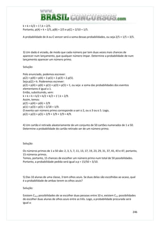 246
k + k + k/2 = 1  k = 2/5.
Portanto, p(A) = k = 2/5, p(B) = 2/5 e p(C) = 2/10 = 1/5.
A probabilidade de A ou C vencer será a soma dessas probabilidades, ou seja 2/5 + 1/5 = 3/5.
3) Um dado é viciado, de modo que cada número par tem duas vezes mais chances de
aparecer num lançamento, que qualquer número ímpar. Determine a probabilidade de num
lançamento aparecer um número primo.
Solução:
Pelo enunciado, podemos escrever:
p(2) = p(4) = p(6) = 2.p(1) = 2.p(3) = 2.p(5).
Seja p(2) = k. Poderemos escrever:
p(2) + p(4) + p(6) + p(1) + p(3) + p(5) = 1, ou seja: a soma das probabilidades dos eventos
elementares é igual a 1.
Então, substituindo, vem:
k + k + k + k/2 + k/2 + k/2 = 1  k = 2/9.
Assim, temos:
p(2) = p(4) = p(6) = 2/9
p(1) = p(3) = p(5) = 2/18 = 1/9.
O evento sair número primo corresponde a sair o 2, ou o 3 ou o 5. Logo,
p(2) + p(3) + p(5) = 2/9 + 1/9 + 1/9 = 4/9.
4) Um cartão é retirado aleatoriamente de um conjunto de 50 cartões numerados de 1 a 50.
Determine a probabilidade do cartão retirado ser de um número primo.
Solução:
Os números primos de 1 a 50 são: 2, 3, 5, 7, 11, 13, 17, 19, 23, 29, 31, 37, 41, 43 e 47, portanto,
15 números primos.
Temos, portanto, 15 chances de escolher um número primo num total de 50 possibilidades.
Portanto, a probabilidade pedida será igual a p = 15/50 = 3/10.
5) Das 10 alunas de uma classe, 3 tem olhos azuis. Se duas delas são escolhidas ao acaso, qual
é a probabilidade de ambas terem os olhos azuis?
Solução:
Existem C10,2 possibilidades de se escolher duas pessoas entre 10 e, existem C3,2 possibilidades
de escolher duas alunas de olhos azuis entre as três. Logo, a probabilidade procurada será
igual a:
 