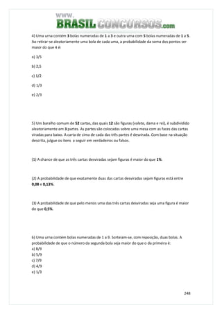 248
4) Uma urna contém 3 bolas numeradas de 1 a 3 e outra urna com 5 bolas numeradas de 1 a 5.
Ao retirar-se aleatoriamente uma bola de cada uma, a probabilidade da soma dos pontos ser
maior do que 4 é:
a) 3/5
b) 2;5
c) 1/2
d) 1/3
e) 2/3
5) Um baralho comum de 52 cartas, das quais 12 são figuras (valete, dama e rei), é subdividido
aleatoriamente em 3 partes. As partes são colocadas sobre uma mesa com as faces das cartas
viradas para baixo. A carta de cima de cada das três partes é desvirada. Com base na situação
descrita, julgue os itens a seguir em verdadeiros ou falsos.
(1) A chance de que as três cartas desviradas sejam figuras é maior do que 1%.
(2) A probabilidade de que exatamente duas das cartas desviradas sejam figuras está entre
0,08 e 0,13%.
(3) A probabilidade de que pelo menos uma das três cartas desviradas seja uma figura é maior
do que 0,5%.
6) Uma urna contém bolas numeradas de 1 a 9. Sorteiam-se, com reposição, duas bolas. A
probabilidade de que o número da segunda bola seja maior do que o da primeira é:
a) 8/9
b) 5/9
c) 7/9
d) 4/9
e) 1/3
 