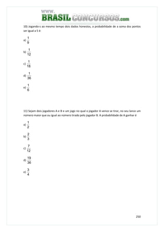 250
10) Jogando-s ao mesmo tempo dois dados honestos, a probabilidade de a soma dos pontos
ser igual a 5 é:
a)
9
1
b)
12
1
c)
18
1
d)
36
1
e)
6
1
11) Sejam dois jogadores A e B e um jogo no qual o jogador A vence se tirar, no seu lance um
número maior que ou igual ao número tirado pelo jogador B. A probabilidade de A ganhar é
a)
2
1
b)
3
2
c)
12
7
d)
36
19
e)
4
3
 