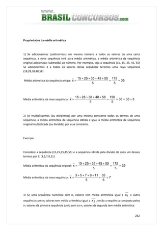 262
Propriedades da média aritmética
1) Se adicionarmos (subtrairmos) um mesmo número a todos os valores de uma certa
sequência, a nova sequência terá para média aritmética, a média aritmética da sequência
original adicionada (subtraída) ao número. Por exemplo, seja a sequência (15, 25, 35, 45, 55)
Se adicionarmos 3 a todos os valores dessa sequência teremos uma nova sequência
(18,28,38,48,58)
Média aritmética da sequência antiga: 35
5
175
5
5545352515
x ==
++++
=
Média aritmética da nova sequência: 33538
5
190
5
5848382818
x +===
++++
=
2) Se multiplicarmos (ou dividirmos) por uma mesma constante todos os termos de uma
sequência, a média aritmética da sequência obtida é igual à média aritmética da sequência
original multiplicada (ou dividida) por essa constante.
Exemplo
Considere a sequência (15,25,35,45,55) e a sequência obtida pela divisão de cada um desses
termos por 5: (3,5,7,9,11)
Média aritmética da sequência original: 35
5
175
5
5545352515
x ==
++++
=
Média aritmética da nova sequência: 7
5
35
5
119753
x ==
++++
=
3) Se uma sequência numérica com n1 valores tem média aritmética igual a 1x e outra
sequência com n2 valores tem média aritmética igual a 2x , então a sequência composta pelos
n1 valores da primeira sequência junto com os n2 valores da segunda tem média aritmética
 