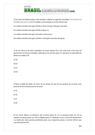 264
1) Um time de futebol realizou sete partidas e obteve os seguintes resultados: 3 a 1; 4 a 2; 1 a
1; 0 a 0; 3 a 2; 2 a 1; 1 a 0. Em relação a essa situação é correto afirmar que
a) a média aritmética dos gols sofridos é maior do que a dos gols marcados.
b) a média aritmética dos gols sofridos é igual a 1.
c) a média aritmética dos gols marcados é maior que 2
d) a média aritmética dos gols sofridos e a dos gols marcados são iguais.
2) Se um aluno já fez duas avaliações nas quais obteve 9,0 e 5,0, qual será a nota que ele
deverá tirar na terceira avaliação, sabendo-se que ela tem peso 2 e que para ser aprovado ele
deverá ter média 7,0?
a) 2,0
b) 3,5
c) 4,5
d) 7,0
3) Qual a média de idade, em anos, de um grupo em que há seis pessoas de 14 anos, nove
pessoas de 20 e seis pessoas de 16 anos?
a) 15
b) 16
c) 17
d) 18
4) Um aluno obteve, no bimestre, 8,0 na prova (peso 2), 7,0 na pesquisa (peso 3), 5,0 no
trabalho em grupo (peso 2) e 9,0 no debate (peso 1). Sabendo-se que a nota final do bimestre
é a média das notas parciais ponderada pelos seus respectivos pesos, é correto afirmar que
sua nota bimestral foi
 