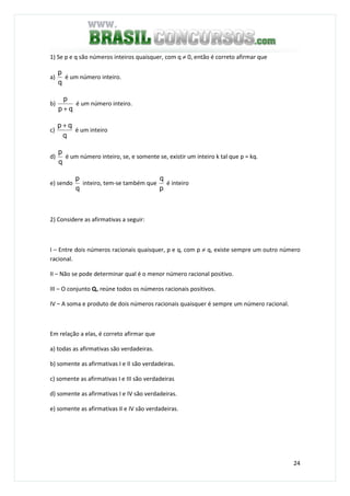 24
1) Se p e q são números inteiros quaisquer, com q ≠ 0, então é correto afirmar que
a)
q
p
é um número inteiro.
b)
qp
p
+
é um número inteiro.
c)
q
qp +
é um inteiro
d)
q
p
é um número inteiro, se, e somente se, existir um inteiro k tal que p = kq.
e) sendo
q
p
inteiro, tem-se também que
p
q
é inteiro
2) Considere as afirmativas a seguir:
I – Entre dois números racionais quaisquer, p e q, com p ≠ q, existe sempre um outro número
racional.
II – Não se pode determinar qual é o menor número racional positivo.
III – O conjunto Q+ reúne todos os números racionais positivos.
IV – A soma e produto de dois números racionais quaisquer é sempre um número racional.
Em relação a elas, é correto afirmar que
a) todas as afirmativas são verdadeiras.
b) somente as afirmativas I e II são verdadeiras.
c) somente as afirmativas I e III são verdadeiras
d) somente as afirmativas I e IV são verdadeiras.
e) somente as afirmativas II e IV são verdadeiras.
 