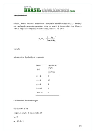 270
Fórmula de Czuber
Sendo lmo 0 limite inferior da classe modal, c a amplitude do intervalo de classe, ∆1 a diferença
entre as frequências simples das classes modal e a anterior à classe modal e ∆2 a diferença
entre as frequências simples da classe modal e a posterior a ela, temos
Mo = lmo + c. 





+ 21
1
∆∆
∆
Exemplo
Seja a seguinte distribuição de frequências
Pesos
(kg)
Frequências
simples
absolutas
2a 4
4a 6
6a 8
8a 10
10a 12
9
12
6
2
1
Calcule a moda dessa distribuição
Classe modal: 4a 6
Freqüência simples da classe modal: 12
lmo = 4
∆1 = 12 - 9 = 3
 