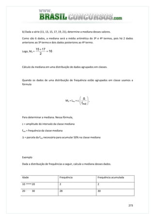 273
b) Dada a série (11, 13, 15, 17, 19, 21), determine a mediana desses valores.
Como são 6 dados, a mediana será a média aritmética do 3º e 4º termos, pois há 2 dados
anteriores ao 3º termo e dois dados posteriores ao 4º termo.
Logo, Md = 16
2
1715
=
+
Cálculo da mediana em uma distribuição de dados agrupados em classes.
Quando os dados de uma distribuição de frequência estão agrupados em classe usamos a
fórmula
Md = lmo + c. 





mdf
∆
,
Para determinar a mediana. Nessa fórmula,
c = amplitude do intervalo da classe mediana
fmd = frequência da classe mediana
∆ = parcela da fmd necessária para acumular 50% na classe mediana
Exemplo
Dada a distribuição de frequências a seguir, calcule a mediana desses dados.
Idade Frequência Frequência acumulada
10 20 2 2
20 30 28 30
 