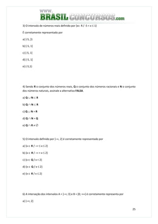 25
3) O intervalo de números reais definido por {x∈ R / -5 < x ≤ 1}
É corretamente representado por
a) ]-5, ]1
b) [-5, 1]
c) [-5, 1[
d) [-5, 1[
e) (-5,1)
4) Sendo R o conjunto dos números reais, Q o conjunto dos números racionais e N o conjunto
dos números naturais, assinale a alternativa FALSA.
a) Q ∪ N ⊂ R
b) Q ∩ N ⊂ R
c) Q ∪ N = R
d) Q ∩ N = Q
e) Q ∩ R ≠ ∅
5) O intervalo definido por ]-∞, 2] é corretamente representado por
a) {x ∈ R / -∞ ≤ x ≤ 2}
b) {x ∈ R / -∞ < x ≤ 2}
c) {x ∈ Q / x < 2}
d) {x ∈ Q / x ≤ 2}
e) {x ∈ R / x ≤ 2}
6) A interseção dos intervalos A = ]-∞; 3] e B = [0; +∞[ é corretamente representa por
a) ]-∞; 2]
 