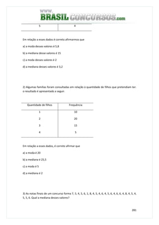 281
5 4
Em relação a esses dados é correto afirmarmos que
a) a moda desses valores é 5,8
b) a mediana desse valores é 15
c) a moda desses valores é 2
d) a mediana desses valores é 3,2
2) Algumas famílias foram consultadas em relação à quantidade de filhos que pretendiam ter.
o resultado é apresentado a seguir.
Quantidade de filhos Frequência
1
2
3
4
10
20
15
5
Em relação a esses dados, é correto afirmar que
a) a moda é 20
b) a mediana é 25,5
c) a moda é 5
d) a mediana é 2
3) As notas finais de um concurso forma 7, 5, 4, 5, 6, 1, 8, 4, 5, 4, 6, 4, 5, 6, 4, 6, 6, 4, 8, 4, 5, 4,
5, 5, 6. Qual a mediana desses valores?
 