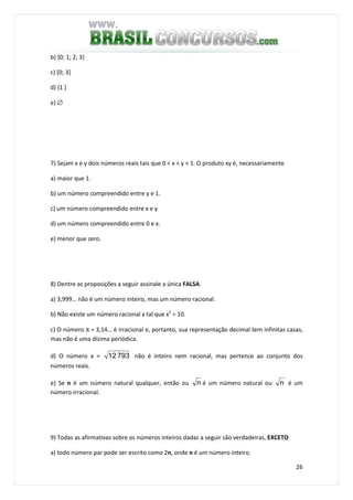 26
b) {0; 1; 2; 3}
c) [0; 3]
d) {1 }
e) ∅
7) Sejam x e y dois números reais tais que 0 < x < y < 1. O produto xy é, necessariamente
a) maior que 1.
b) um número compreendido entre y e 1.
c) um número compreendido entre x e y
d) um número compreendido entre 0 e x.
e) menor que zero.
8) Dentre as proposições a seguir assinale a única FALSA.
a) 3,999… não é um número inteiro, mas um número racional.
b) Não existe um número racional x tal que x2
= 10.
c) O número π = 3,14… é irracional e, portanto, sua representação decimal tem infinitas casas,
mas não é uma dízima periódica.
d) O número x = 79312 não é inteiro nem racional, mas pertence ao conjunto dos
números reais.
e) Se n é um número natural qualquer, então ou n é um número natural ou n é um
número irracional.
9) Todas as afirmativas sobre os números inteiros dadas a seguir são verdadeiras, EXCETO
a) todo número par pode ser escrito como 2n, onde n é um número inteiro.
 