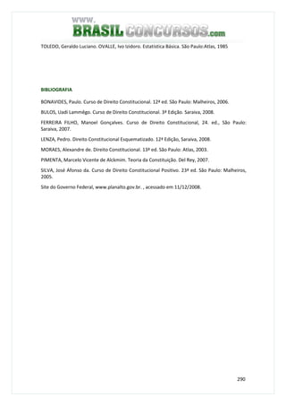 290
TOLEDO, Geraldo Luciano. OVALLE, Ivo Izidoro. Estatística Básica. São Paulo:Atlas, 1985
BIBLIOGRAFIA
BONAVIDES, Paulo. Curso de Direito Constitucional. 12ª ed. São Paulo: Malheiros, 2006.
BULOS, Uadi Lammêgo. Curso de Direito Constitucional. 3ª Edição. Saraiva, 2008.
FERREIRA FILHO, Manoel Gonçalves. Curso de Direito Constitucional, 24. ed., São Paulo:
Saraiva, 2007.
LENZA, Pedro. Direito Constitucional Esquematizado. 12ª Edição, Saraiva, 2008.
MORAES, Alexandre de. Direito Constitucional. 13ª ed. São Paulo: Atlas, 2003.
PIMENTA, Marcelo Vicente de Alckmim. Teoria da Constituição. Del Rey, 2007.
SILVA, José Afonso da. Curso de Direito Constitucional Positivo. 23ª ed. São Paulo: Malheiros,
2005.
Site do Governo Federal, www.planalto.gov.br. , acessado em 11/12/2008.
 