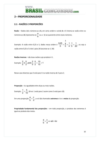 32
2 – PROPORCIONALIDADE
2.1 - RAZÕES E PROPORCÕES
Razão – Dados dois números a e b, em certa ordem e sendo b ≠ 0 chama-se razão entre os
números a e b (representa-se
b
a
ou a : b) ao quociente entre esses números.
Exemplo: A razão entre 0,25 e 5, dados nessa ordem é
20
1
5
1
.
4
1
5
4
1
5
25,0
=== , ou seja a
razão entre 0,25 e 5 é de 1 para 20 (escreve-se 1: 20)
Razões inversas – são duas razões cujo produto é 1.
Exemplo: 1
10
10
2
5
.
5
2
pois,
2
5
e
5
2
==
Nesse caso dizemos que 2 está para 5 na razão inversa de 5 para 2.
Proporção – é a igualdade entre duas ou mais razões.
Exemplo:
10
5
2
1
= (lê-se: 1 está para 2 assim como 5 está para 10)
Em uma proporção
d
c
b
a
= , a e d são chamados extremos e b e c meios da proporção.
Propriedade fundamental das proporções – em toda proporção, o produto dos extremos é
igual ao produto dos meios.
bcad
d
c
b
a
=⇔=
 