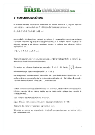1
1 – CONJUNTOS NUMÉRICOS
Os números naturais nasceram da necessidade do homem de contar. O conjunto de todos
esses números é representado por IN e é infinito. Por isso o representamos por
IN = {0, 1, 2, 3, 5, 6, 7, 8, 9, 10, 11, 12, …..}
A operação 7 – 14 não pode ser efetuada no conjunto IN . para resolver esse tipo de problema
e também para sanar algumas atividades práticas criou-se os números inteiros negativos. Os
números naturais e os inteiros negativos formam o conjunto dos números inteiros,
representado por Z
Z = {…-4, -3, -2, -1, 0, 1, 2, 3, 4, 5, …}
O conjunto dos números racionais, representado por Q é formado por todos os números que
resultam da divisão de dois números inteiros.
Eles podem ser números inteiros (por exemplo – 3 = (-3) : 1), frações 




 −
3
5
, números
decimais finitos ( 1,25) e dízimas periódicas ( 2, 14333…)
O que importante notar é que tanto em IN como em Z entre dois números consecutivos não há
nenhum número, por exemplo, não há nenhum número inteiro entre 2 e 3. Já em Q, entre 2 e
3 existem infinitos números como 2,001 ; 2,83 entre outros.
Existem números decimais que são infinitos e não periódicos, isto é existem números decimais
infinitos, mas não há um mesmo padrão que se repete após a vírgula. Por exemplo, 1,
10100100010000…..
Esses números são chamados números irracionais.
Alguns deles são até bem conhecidos, com o π que aproximadamente 3, 1416.
O conjunto dos números irracionais é representado por I.
Não existe um número que seja racional e irracional, como acontece com um número inteiro
que é inteiro e racional.
 