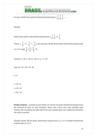 37
Ou seja, é dividir N em partes diretamente proporcionais a ...,
c
1
,
b
1
,
a
1
Exemplo
Dividir 36 em partes inversamente proporcionais a
4
1
e,
3
1
,
2
1
Temos: a . =
2
1
b .
3
1
= c .
4
1
o que equivale a dividir 36 em partes diretamente proporcionais
a 2, 3 e 4. Logo, k
4
z
3
y
2
x
===
Portanto, x = 2k, y = 3k e z = 4k e x + y + z = 36
Logo, 2k + 3K + 4k = 9k = 36
k = 4
x = 2k = 8
y = 3k = 12
z = 4k = 16
Divisão composta – é quando se quer dividir um número em partes diretamente proporcionais
aos números de duas ou mais sucessões. Nesse caso, cria-se uma nova sucessão cujos
números são os produtos de cada número de uma sucessão pelos seus respectivos elementos
nas outras sucessões.
Exemplo: Dividir 740 em partes diretamente proporcionais a 2, 3 e 4 e também diretamente
proporcionais a 4, 3 e 5.
 
