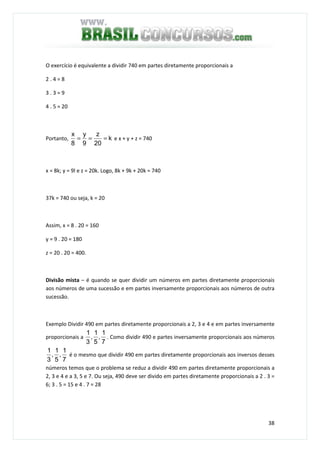 38
O exercício é equivalente a dividir 740 em partes diretamente proporcionais a
2 . 4 = 8
3 . 3 = 9
4 . 5 = 20
Portanto, k
20
z
9
y
8
x
=== e x + y + z = 740
x = 8k; y = 9l e z = 20k. Logo, 8k + 9k + 20k = 740
37k = 740 ou seja, k = 20
Assim, x = 8 . 20 = 160
y = 9 . 20 = 180
z = 20 . 20 = 400.
Divisão mista – é quando se quer dividir um números em partes diretamente proporcionais
aos números de uma sucessão e em partes inversamente proporcionais aos números de outra
sucessão.
Exemplo Dividir 490 em partes diretamente proporcionais a 2, 3 e 4 e em partes inversamente
proporcionais a
7
1
,
5
1
,
3
1
. Como dividir 490 e partes inversamente proporcionais aos números
7
1
,
5
1
,
3
1
é o mesmo que dividir 490 em partes diretamente proporcionais aos inversos desses
números temos que o problema se reduz a dividir 490 em partes diretamente proporcionais a
2, 3 e 4 e a 3, 5 e 7. Ou seja, 490 deve ser divido em partes diretamente proporcionais a 2 . 3 =
6; 3 . 5 = 15 e 4 . 7 = 28
 