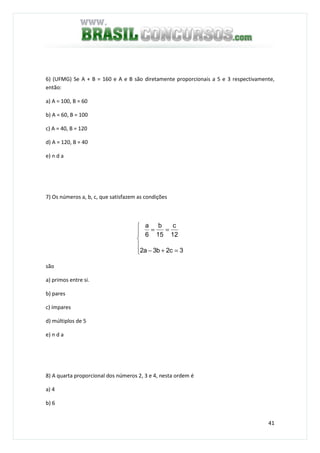 41
6) (UFMG) Se A + B = 160 e A e B são diretamente proporcionais a 5 e 3 respectivamente,
então:
a) A = 100, B = 60
b) A = 60, B = 100
c) A = 40, B = 120
d) A = 120, B = 40
e) n d a
7) Os números a, b, c, que satisfazem as condições






=+−
==
3c2b3a2
12
c
15
b
6
a
são
a) primos entre si.
b) pares
c) ímpares
d) múltiplos de 5
e) n d a
8) A quarta proporcional dos números 2, 3 e 4, nesta ordem é
a) 4
b) 6
 