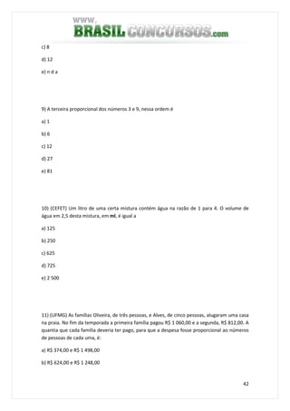 42
c) 8
d) 12
e) n d a
9) A terceira proporcional dos números 3 e 9, nessa ordem é
a) 1
b) 6
c) 12
d) 27
e) 81
10) (CEFET) Um litro de uma certa mistura contém água na razão de 1 para 4. O volume de
água em 2,5 desta mistura, em ml, é igual a
a) 125
b) 250
c) 625
d) 725
e) 2 500
11) (UFMG) As famílias Oliveira, de três pessoas, e Alves, de cinco pessoas, alugaram uma casa
na praia. No fim da temporada a primeira família pagou R$ 1 060,00 e a segunda, R$ 812,00. A
quantia que cada família deveria ter pago, para que a despesa fosse proporcional ao números
de pessoas de cada uma, é:
a) R$ 374,00 e R$ 1 498,00
b) R$ 624,00 e R$ 1 248,00
 