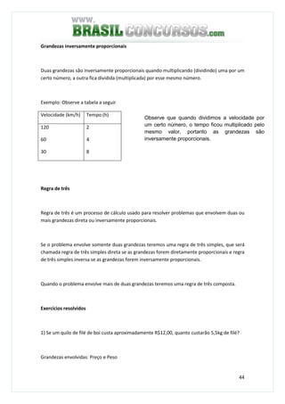 44
Grandezas inversamente proporcionais
Duas grandezas são inversamente proporcionais quando multiplicando (dividindo) uma por um
certo número, a outra fica dividida (multiplicada) por esse mesmo número.
Exemplo: Observe a tabela a seguir
Velocidade (km/h) Tempo (h)
120
60
30
2
4
8
Regra de três
Regra de três é um processo de cálculo usado para resolver problemas que envolvem duas ou
mais grandezas direta ou inversamente proporcionais.
Se o problema envolve somente duas grandezas teremos uma regra de três simples, que será
chamada regra de três simples direta se as grandezas forem diretamente proporcionais e regra
de três simples inversa se as grandezas forem inversamente proporcionais.
Quando o problema envolve mais de duas grandezas teremos uma regra de três composta.
Exercícios resolvidos
1) Se um quilo de filé de boi custa aproximadamente R$12,00, quanto custarão 5,5kg de filé?
Grandezas envolvidas: Preço e Peso
Observe que quando dividimos a velocidade por
um certo número, o tempo ficou multiplicado pelo
mesmo valor, portanto as grandezas são
inversamente proporcionais.
 