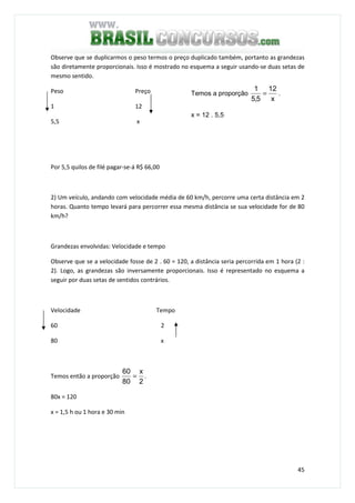 45
Observe que se duplicarmos o peso termos o preço duplicado também, portanto as grandezas
são diretamente proporcionais. Isso é mostrado no esquema a seguir usando-se duas setas de
mesmo sentido.
Peso Preço
1 12
5,5 x
Por 5,5 quilos de filé pagar-se-á R$ 66,00
2) Um veículo, andando com velocidade média de 60 km/h, percorre uma certa distância em 2
horas. Quanto tempo levará para percorrer essa mesma distância se sua velocidade for de 80
km/h?
Grandezas envolvidas: Velocidade e tempo
Observe que se a velocidade fosse de 2 . 60 = 120, a distância seria percorrida em 1 hora (2 :
2). Logo, as grandezas são inversamente proporcionais. Isso é representado no esquema a
seguir por duas setas de sentidos contrários.
Velocidade Tempo
60 2
80 x
Temos então a proporção
2
x
80
60
= .
80x = 120
x = 1,5 h ou 1 hora e 30 min
Temos a proporção
x
12
5,5
1
= .
x = 12 . 5,5
 